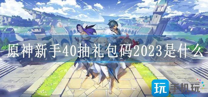 原神2021最全礼包兑换码汇总 官方兑换码大全 原神新手40抽礼包码2023是什么-新手40抽礼包码3.6版本大全